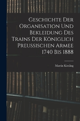 Geschichte Der Organisation Und Bekleidung Des Trains Der Königlich Preussischen Armee 1740 Bis 1888