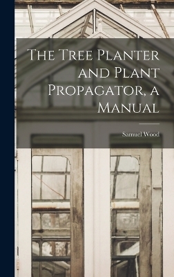 The Tree Planter and Plant Propagator, a Manual - Samuel Wood