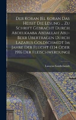 Der Koran [El Koran das heisst die Lesung ... zu Schrift gebracht durch Abdelkaaba Abdallah Abu-Bekr übertragen durch Lazarus Goldschmidt im Jahre der Flucht 1334 oder 1916 der Fleischwerdung]