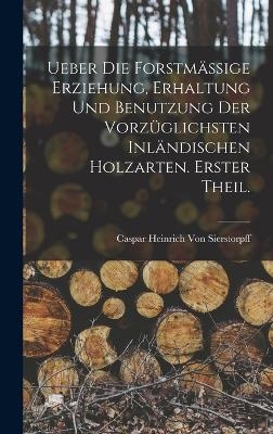 Ueber die forstm&auml;ssige Erziehung, Erhaltung und Benutzung der vorz&uuml;glichsten inl&auml;ndischen Holzarten. Erster Theil. - Caspar Heinrich Von Sierstorpff