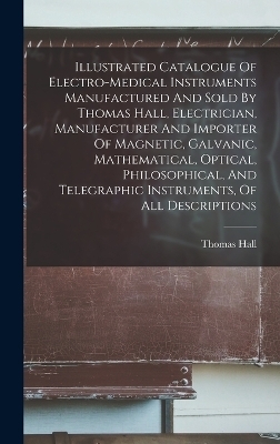 Illustrated Catalogue Of Electro-medical Instruments Manufactured And Sold By Thomas Hall, Electrician, Manufacturer And Importer Of Magnetic, Galvanic, Mathematical, Optical, Philosophical, And Telegraphic Instruments, Of All Descriptions
