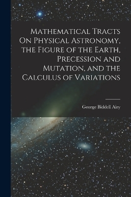 Mathematical Tracts On Physical Astronomy, the Figure of the Earth, Precession and Mutation, and the Calculus of Variations - George Biddell Airy