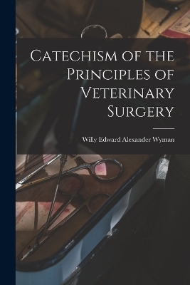 Catechism of the Principles of Veterinary Surgery - Willy Edward Alexander Wyman