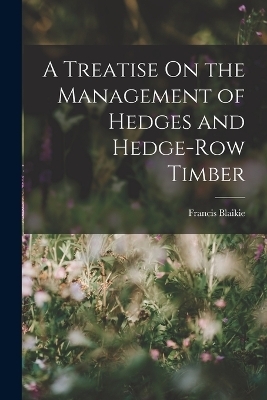 A Treatise On the Management of Hedges and Hedge-Row Timber - Francis Blaikie