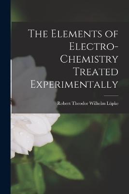 The Elements of Electro-Chemistry Treated Experimentally - Robert Theodor Wilhelm L&uuml;pke