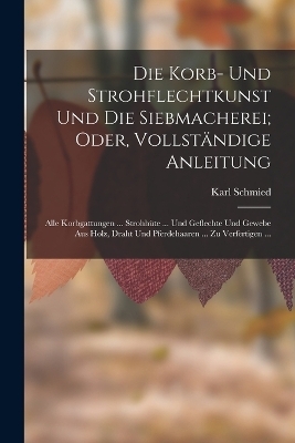 Die Korb- Und Strohflechtkunst Und Die Siebmacherei; Oder, Vollst&auml;ndige Anleitung - Karl Schmied