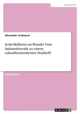 K&Atilde;&para;ln-M&Atilde;&frac14;lheim im Wandel. Vom Industriebezirk zu einem zukunftsorientierten Stadtteil? - Alexander Trabitzsch