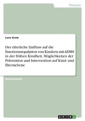Der elterliche Einfluss auf die Emotionsregulation von Kindern mit ADHS in der fr&Atilde;&frac14;hen Kindheit. M&Atilde;&para;glichkeiten der Pr&Atilde;&curren;vention und Intervention auf Kind- und Elternebene - Lena Gretz