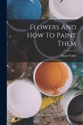Flowers And How To Paint Them - Maud Naftel