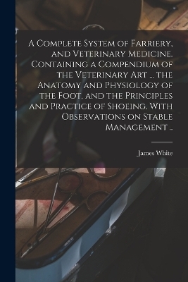 A Complete System of Farriery, and Veterinary Medicine. Containing a Compendium of the Veterinary art ... the Anatomy and Physiology of the Foot, and the Principles and Practice of Shoeing. With Observations on Stable Management .. - 