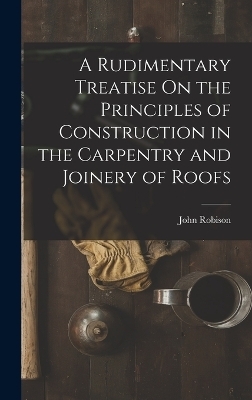 A Rudimentary Treatise On the Principles of Construction in the Carpentry and Joinery of Roofs