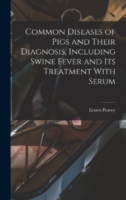 Common Diseases of Pigs and Their Diagnosis, Including Swine Fever and its Treatment With Serum - Peacey Ernest