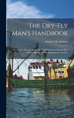 The Dry-fly Man's Handbook; a Complete Manual, Including The Fisherman's Entomology and the Making and Management of a Fishery - Frederic M 1844-1914 Halford