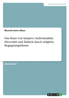 Das Haus von Sarajevo. Individualit&Atilde;&curren;t, Diversit&Atilde;&curren;t und Einheit durch religi&Atilde;&para;se Begegnungsr&Atilde;&curren;ume - Mustafa-Emin Alkan