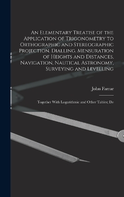 An Elementary Treatise of the Application of Trigonometry to Orthographic and Stereographic Projection, Dialling, Mensuration of Heights and Distances, Navigation, Nautical Astronomy, Surveying and Levelling - John Farrar
