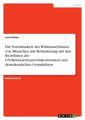 Die Vereinbarkeit des Wahlausschlusses von Menschen mit Behinderung mit den Richtlinien der UN-Behindertenrechtskonvention und demokratischen Grunds&Atilde;&curren;tzen - Lara Peters
