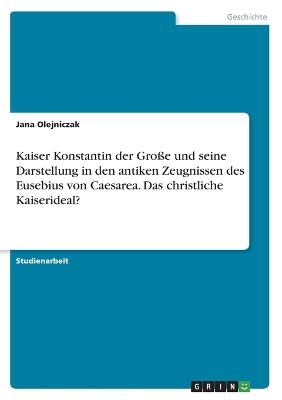 Kaiser Konstantin der Gro&Atilde;e und seine Darstellung in den antiken Zeugnissen des Eusebius von Caesarea. Das christliche Kaiserideal? - Jana Olejniczak