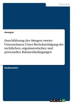 Durchf&Atilde;&frac14;hrung des Mergers zweier Unternehmen. Unter Ber&Atilde;&frac14;cksichtigung der rechtlichen, organisatorischen und personellen Rahmenbedingungen -  Anonymous