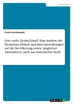 Quo vadis, Deutschland? Eine Analyse der Deutschen Einheit und ihrer Auswirkungen auf die Bev&Atilde;&para;lkerung sowie m&Atilde;&para;glicher Alternativen, auch aus historischer Sicht - Frank Kerschowski