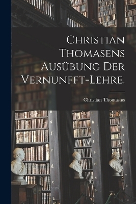 Christian Thomasens Ausübung der Vernunfft-Lehre. - Christian Thomasius