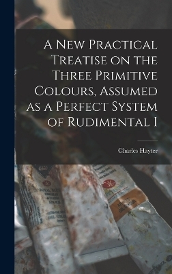 A new Practical Treatise on the Three Primitive Colours, Assumed as a Perfect System of Rudimental I - Charles Hayter