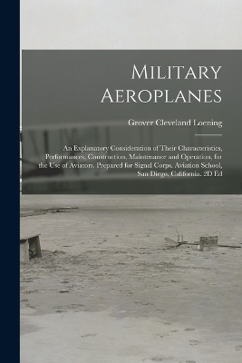 Military Aeroplanes; an Explanatory Consideration of Their Characteristics, Performances, Construction, Maintenance and Operation, for the Use of Aviators. Prepared for Signal Corps. Aviation School, San Diego, California. 2D Ed - Grover Cleveland Loening