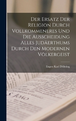Der Ersatz Der Religion Durch Vollkommeneres Und Die Ausscheidung Alles Jud&auml;erthums Durch Den Modernen V&ouml;lkergeist - Eugen Karl D&uuml;hring