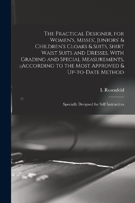 The Practical Designer, for Women's, Misses', Juniors' & Children's Cloaks & Suits, Shirt Waist Suits and Dresses, With Grading and Special Measurements, According to the Most Approved & Up-to-date Method; Specially Designed for Self Instruction
