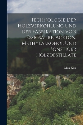 Technologie Der Holzverkohlung Und Der Fabrikation Von Essigs&auml;ure, Aceton, Methylalkohol Und Sonstiger Holzdestillate - Max Klar