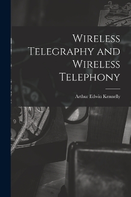 Wireless Telegraphy and Wireless Telephony - Arthur Edwin Kennelly