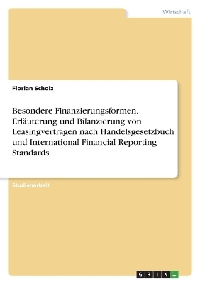 Besondere Finanzierungsformen. Erl&Atilde;&curren;uterung und Bilanzierung von Leasingvertr&Atilde;&curren;gen nach Handelsgesetzbuch und International Financial Reporting Standards - Florian Scholz