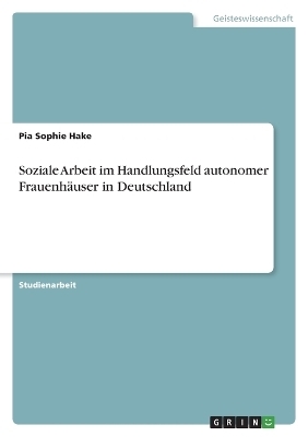 Soziale Arbeit im Handlungsfeld autonomer Frauenh&auml;user in Deutschland - Pia Sophie Hake