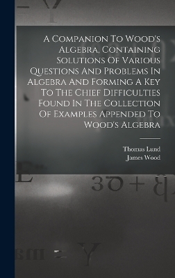 A Companion To Wood's Algebra, Containing Solutions Of Various Questions And Problems In Algebra And Forming A Key To The Chief Difficulties Found In The Collection Of Examples Appended To Wood's Algebra