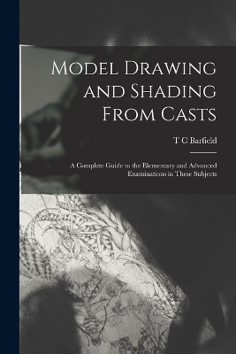 Model Drawing and Shading From Casts; a Complete Guide to the Elementary and Advanced Examinations in These Subjects - T C Barfield