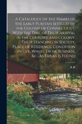 A Catalogue of the Names of the Early Puritan Settlers of the Colony of Connecticut, With the Time of Their Arrival in the Country and Colony, Their Standing in Society, Place of Residence, Condition in Life, Where From, Business, &c., as far as is Found - R R 1785-1868 Hinman