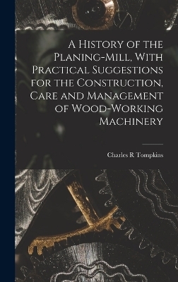 A History of the Planing-mill, With Practical Suggestions for the Construction, Care and Management of Wood-working Machinery - Tompkins Charles R
