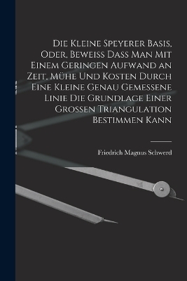 Die kleine Speyerer Basis, oder, Beweiss dass man mit einem geringen Aufwand an Zeit, Mühe und Kosten durch eine kleine genau gemessene Linie die Grundlage einer grossen Triangulation bestimmen kann - Friedrich Magnus Schwerd