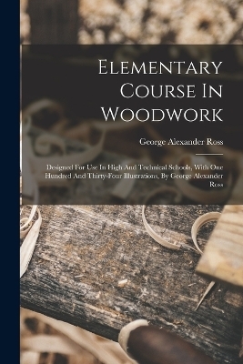 Elementary Course In Woodwork; Designed For Use In High And Technical Schools, With One Hundred And Thirty-four Illustrations, By George Alexander Ross - Ross George Alexander