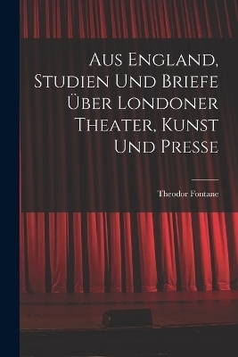Aus England, Studien und Briefe &uuml;ber Londoner Theater, Kunst und Presse - Theodor Fontane
