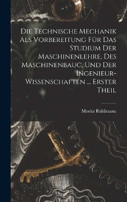 Die Technische Mechanik Als Vorbereitung F&uuml;r Das Studium Der Maschinenlehre, Des Maschinenbauc, Und Der Ingenieur-Wissenschaften ... Erster Theil - Moritz R&uuml;hlmann