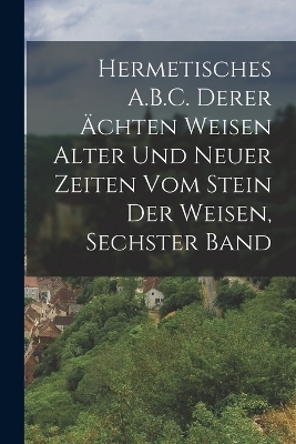Hermetisches A.B.C. Derer Ächten Weisen Alter Und Neuer Zeiten Vom Stein Der Weisen, Sechster Band