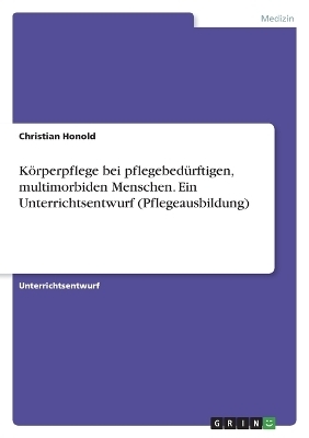 K&ouml;rperpflege bei pflegebed&uuml;rftigen, multimorbiden Menschen. Ein Unterrichtsentwurf (Pflegeausbildung) - Christian Honold