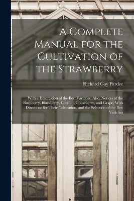 A Complete Manual for the Cultivation of the Strawberry; With a Description of the Best Varieties. Also, Notices of the Raspberry, Blackberry, Currant, Gooseberry, and Grape; With Directions for Their Cultivation, and the Selection of the Best Varieties - Richard Gay Pardee