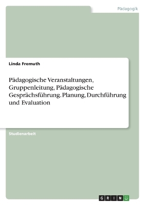 P&Atilde;&curren;dagogische Veranstaltungen, Gruppenleitung, P&Atilde;&curren;dagogische Gespr&Atilde;&curren;chsf&Atilde;&frac14;hrung. Planung, Durchf&Atilde;&frac14;hrung und Evaluation - Linda Fremuth