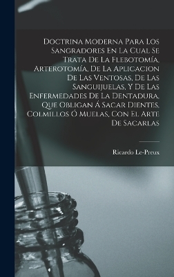 Doctrina Moderna Para Los Sangradores En La Cual Se Trata De La Flebotomía, Arterotomía, De La Aplicacion De Las Ventosas, De Las Sanguijuelas, Y De Las Enfermedades De La Dentadura, Que Obligan Á Sacar Dientes, Colmillos Ó Muelas, Con El Arte De Sacarlas