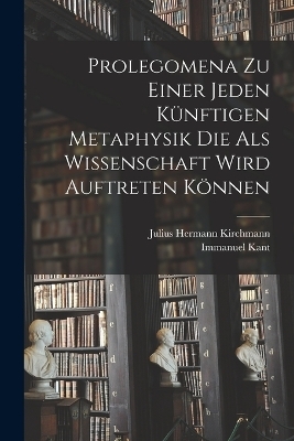 Prolegomena Zu Einer Jeden K&uuml;nftigen Metaphysik Die Als Wissenschaft Wird Auftreten K&ouml;nnen - Immanuel Kant, Julius Hermann Kirchmann