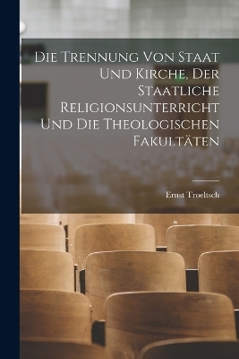 Die Trennung Von Staat Und Kirche, Der Staatliche Religionsunterricht Und Die Theologischen Fakult&auml;ten - Ernst Troeltsch