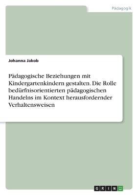P&Atilde;&curren;dagogische Beziehungen mit Kindergartenkindern gestalten. Die Rolle bed&Atilde;&frac14;rfnisorientierten p&Atilde;&curren;dagogischen Handelns im Kontext herausfordernder Verhaltensweisen - Johanna Jakob