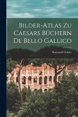 Bilder-Atlas zu Caesars B&uuml;chern De Bello Gallico - Raimund Oehler