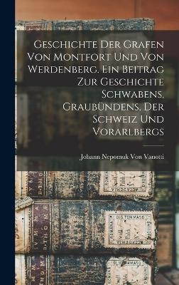 Geschichte der Grafen von Montfort und von Werdenberg. Ein Beitrag zur Geschichte Schwabens, Graub&uuml;ndens, der Schweiz und Vorarlbergs - Johann Nepomuk Von Vanotti